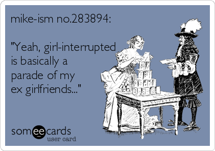 mike-ism no.283894:

"Yeah, girl-interrupted
is basically a
parade of my
ex girlfriends..." 
