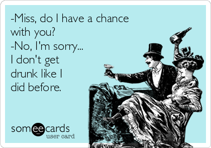 -Miss, do I have a chance
with you?
-No, I'm sorry...
I don't get
drunk like I
did before.