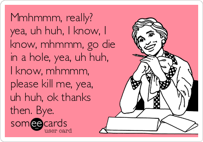 Mmhmmm, really?
yea, uh huh, I know, I
know, mhmmm, go die
in a hole, yea, uh huh,
I know, mhmmm,
please kill me, yea,
uh huh, ok thanks
then. Bye. 