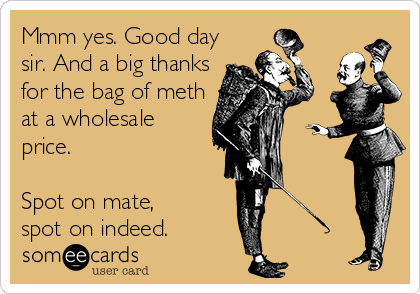 Mmm yes. Good day
sir. And a big thanks
for the bag of meth
at a wholesale
price.

Spot on mate,
spot on indeed.