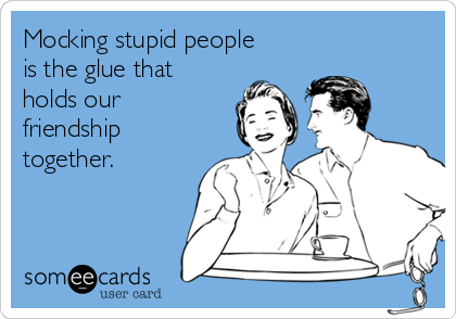 Mocking stupid people
is the glue that 
holds our
friendship
together. 