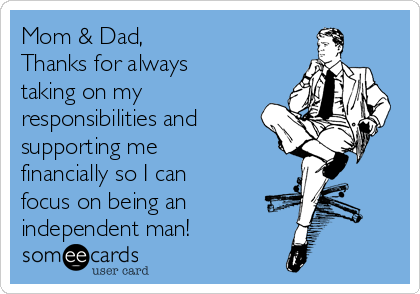 Mom & Dad,
Thanks for always
taking on my
responsibilities and
supporting me
financially so I can
focus on being an 
independent man!