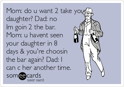 Mom: do u want 2 take your
daughter? Dad: no
Im goin 2 the bar.
Mom: u havent seen
your daughter in 8
days & you're choosin
the bar again? Dad: I
can c her another time.