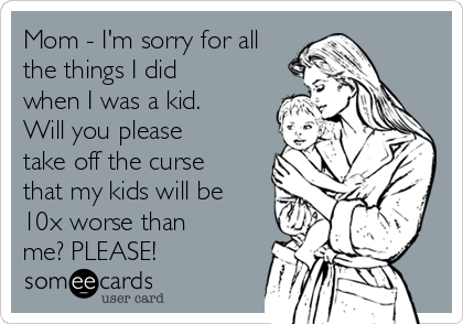 Mom - I'm sorry for all
the things I did
when I was a kid. 
Will you please
take off the curse
that my kids will be
10x worse than
me? PLEASE!