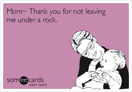 Mom~ Thank you for not leaving
me under a rock. 