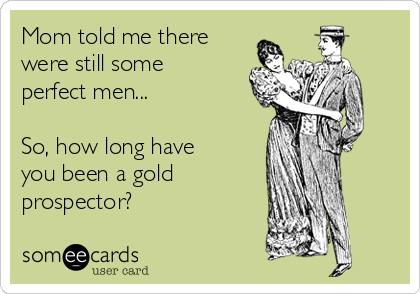 Mom told me there
were still some
perfect men...

So, how long have
you been a gold
prospector?