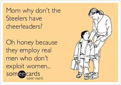 Mom why don't the
Steelers have
cheerleaders?

Oh honey because
they employ real
men who don't
exploit women...