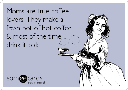 Moms are true coffee
lovers. They make a
fresh pot of hot coffee
& most of the time,
drink it cold.