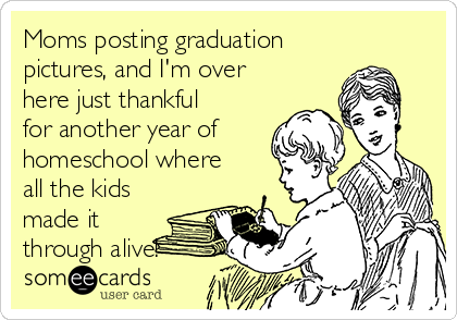 Moms posting graduation
pictures, and I'm over
here just thankful
for another year of
homeschool where
all the kids
made it
through alive!