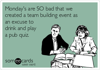 Monday's are SO bad that we
created a team building event as
an excuse to
drink and play
a pub quiz.