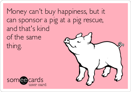 Money can't buy happiness, but it
can sponsor a pig at a pig rescue,
and that's kind
of the same
thing. 