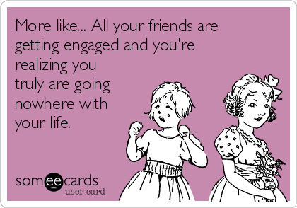 More like... All your friends are
getting engaged and you're
realizing you
truly are going 
nowhere with
your life. 