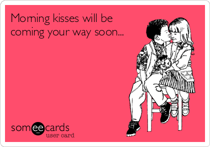 Morning kisses will be
coming your way soon...  
