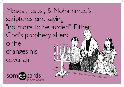 Moses', Jesus', & Mohammed's
scriptures end saying
"no more to be added". Either
God's prophecy alters,
or he
changes his
covenant