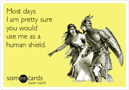 Most days 
I am pretty sure 
you would 
use me as a 
human shield.