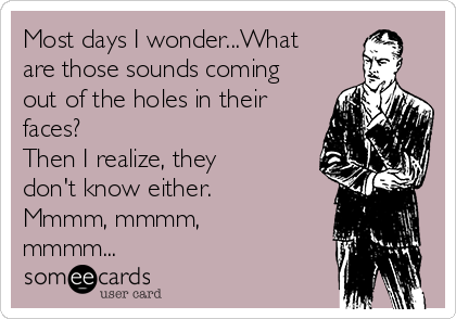 Most days I wonder...What
are those sounds coming
out of the holes in their
faces?
Then I realize, they
don't know either.
Mmmm, mmmm,
mmmm...