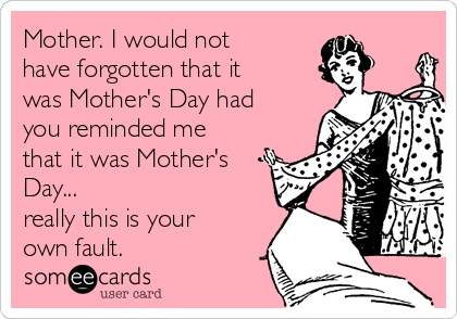 Mother. I would not
have forgotten that it
was Mother's Day had
you reminded me
that it was Mother's
Day...
really this is your
own fault.