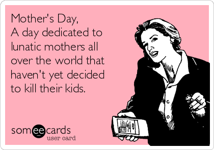 Mother's Day,
A day dedicated to
lunatic mothers all
over the world that
haven't yet decided
to kill their kids.