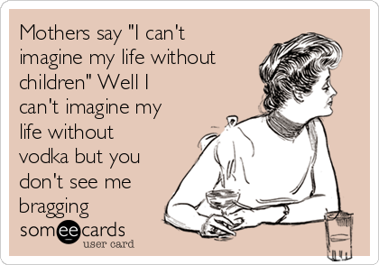 Mothers say "I can't
imagine my life without
children" Well I
can't imagine my
life without
vodka but you
don't see me
bragging