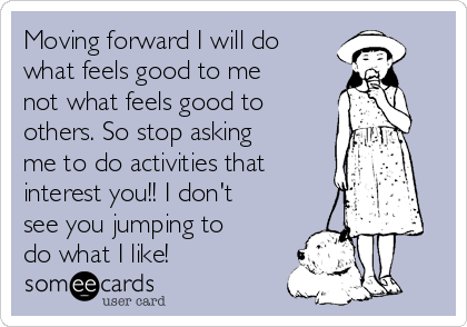 Moving forward I will do
what feels good to me
not what feels good to
others. So stop asking
me to do activities that
interest you!! I don't
see you jumping to
do what I like!