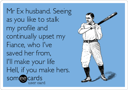 Mr Ex husband. Seeing
as you like to stalk
my profile and
continually upset my
Fiance, who I've
saved her from, 
I'll make your life
Hell, if you make hers.