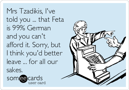 Mrs Tzadikis, I've
told you ... that Feta
is 99% German
and you can't
afford it. Sorry, but
I think you'd better
leave ... for all our
sakes.