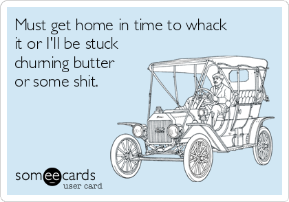 Must get home in time to whack
it or I'll be stuck
churning butter
or some shit.