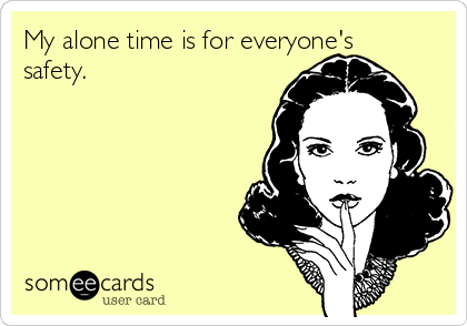 My alone time is for everyone's
safety.