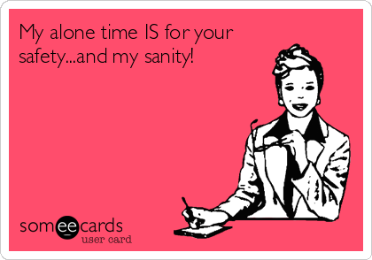 My alone time IS for your
safety...and my sanity! 