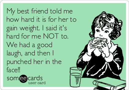 My best friend told me
how hard it is for her to
gain weight. I said it's
hard for me NOT to.
We had a good
laugh, and then I
punched her in the
face!!