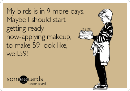 My birds is in 9 more days.
Maybe I should start
getting ready
now-applying makeup,
to make 59 look like,
well.59!