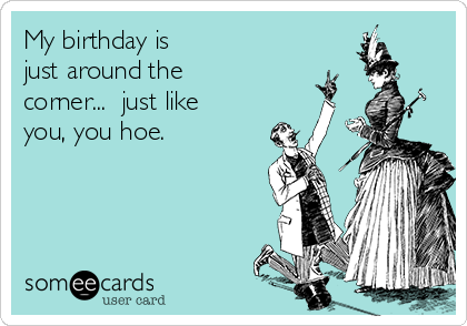 My birthday is
just around the
corner...  just like
you, you hoe. 