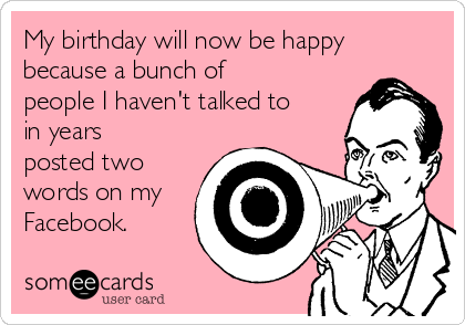 My birthday will now be happy
because a bunch of
people I haven't talked to
in years
posted two
words on my
Facebook.