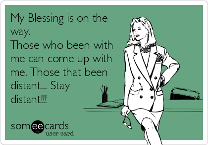 My Blessing is on the
way. 
Those who been with
me can come up with
me. Those that been
distant... Stay
distant!!!