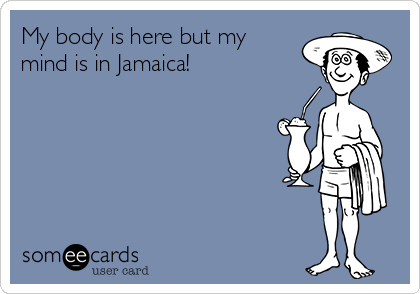 My body is here but my
mind is in Jamaica!