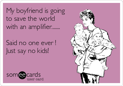 My boyfriend is going
to save the world
with an amplifier.......

Said no one ever !  
Just say no kids!