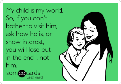 My child is my world.
So, if you don't
bother to visit him,
ask how he is, or
show interest,
you will lose out
in the end .. not
him. 