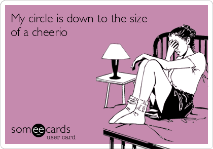 My circle is down to the size
of a cheerio