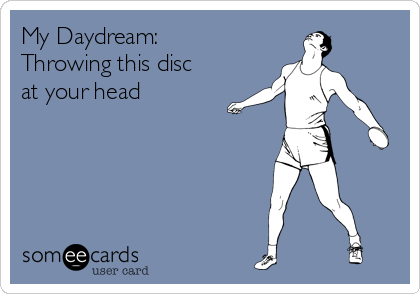 My Daydream:
Throwing this disc
at your head