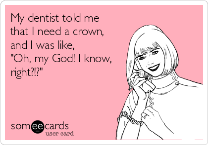 My dentist told me
that I need a crown,
and I was like,
"Oh, my God! I know,
right?!?"