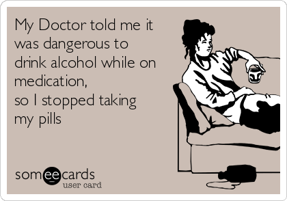 My Doctor told me it
was dangerous to
drink alcohol while on
medication,
so I stopped taking
my pills