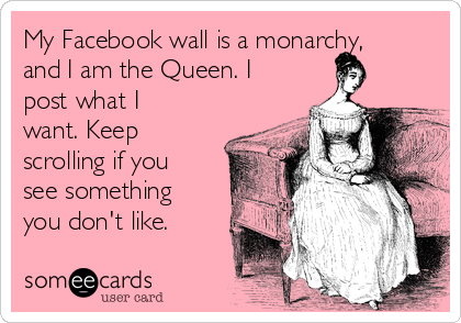 My Facebook wall is a monarchy,
and I am the Queen. I
post what I
want. Keep
scrolling if you
see something
you don't like.