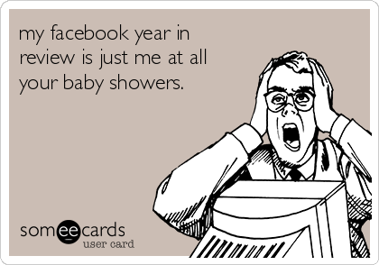 my facebook year in
review is just me at all
your baby showers.