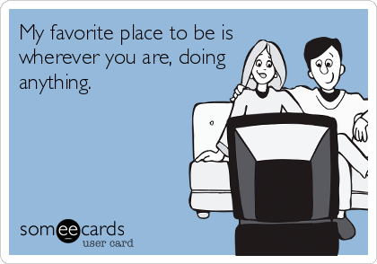 My favorite place to be is
wherever you are, doing
anything. 