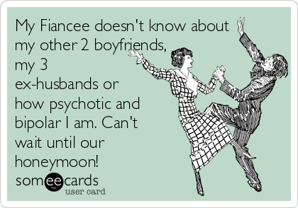 My Fiancee doesn't know about
my other 2 boyfriends,
my 3
ex-husbands or
how psychotic and
bipolar I am. Can't
wait until our    
honeymoon!