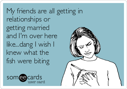 My friends are all getting in
relationships or
getting married
and I'm over here
like...dang I wish I
knew what the
fish were biting