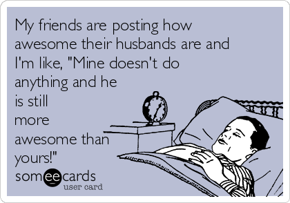 My friends are posting how
awesome their husbands are and
I'm like, "Mine doesn't do
anything and he
is still
more
awesome than
yours!"