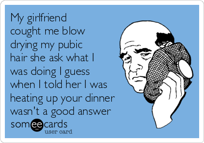 My girlfriend
cought me blow
drying my pubic
hair she ask what I
was doing I guess
when I told her I was
heating up your dinner
wasn't a good answer