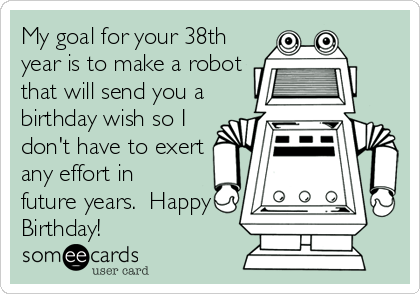 My goal for your 38th
year is to make a robot
that will send you a
birthday wish so I
don't have to exert
any effort in
future years.  Happy
Birthday!