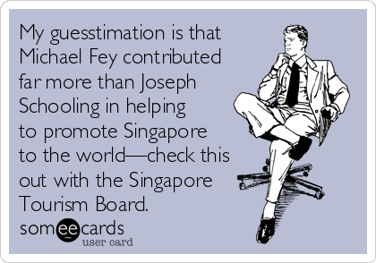 My guesstimation is that
Michael Fey contributed
far more than Joseph
Schooling in helping
to promote Singapore 
to the world—check this
out with the Singapore
Tourism Board.